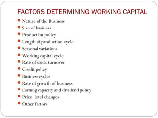 FACTORS DETERMINING WORKING CAPITAL
Nature of the Business
Size of business
Production policy
Length of production cycle
Seasonal variations
Working capital cycle
Rate of stock turnover
Credit policy
Business cycles
Rate of growth of business
Earning capacity and dividend policy
Price level changes
Other factors
 