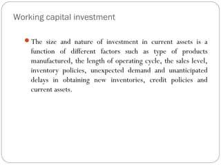 Working capital investment
The size and nature of investment in current assets is a
function of different factors such as type of products
manufactured, the length of operating cycle, the sales level,
inventory policies, unexpected demand and unanticipated
delays in obtaining new inventories, credit policies and
current assets.
 