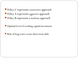Policy C represents conservative approach
Policy A represents aggressive approach
Policy B represents a moderate approach
Optimal level of working capital investment
Risk of long-term versus short-term debt
 