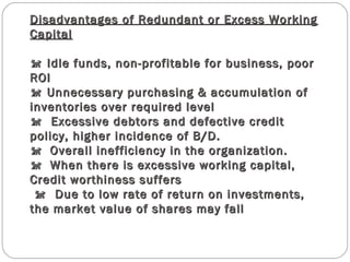 Disadvantages of Redundant or Excess WorkingDisadvantages of Redundant or Excess Working
CapitalCapital
 Idle funds, non-profitable for business, poor Idle funds, non-profitable for business, poor
ROIROI
 Unnecessary purchasing & accumulation of Unnecessary purchasing & accumulation of
inventories over required levelinventories over required level
  Excessive debtors and defective credit  Excessive debtors and defective credit
policy, higher incidence of B/D.policy, higher incidence of B/D.
Overall inefficiency in the organization.Overall inefficiency in the organization.
When there is excessive working capital,When there is excessive working capital,
Credit worthiness suffersCredit worthiness suffers
  Due to low rate of return on investments,  Due to low rate of return on investments,
the market value of shares may fallthe market value of shares may fall
 
