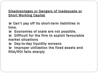 Disadvantages or Dangers of Inadequate orDisadvantages or Dangers of Inadequate or
Short Working CapitalShort Working Capital
 Can’t pay off its short-term liabilities in Can’t pay off its short-term liabilities in
time.time.
  Economies of scale are not possible.  Economies of scale are not possible.
  Difficult for the firm to exploit favourable  Difficult for the firm to exploit favourable
market situationsmarket situations
  Day-to-day liquidity worsens  Day-to-day liquidity worsens
  Improper utilization the fixed assets and  Improper utilization the fixed assets and
ROA/ROI falls sharplyROA/ROI falls sharply
 