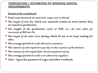 FORECASTING / ESTIMATION OF WORKING CAPITALFORECASTING / ESTIMATION OF WORKING CAPITAL
REQUIREMENTSREQUIREMENTS
Factors to be consideredFactors to be considered
 Total costs incurred onTotal costs incurred on materials, wages and overheadsmaterials, wages and overheads
 TheThe length of timelength of time for which raw materials remain in stores before theyfor which raw materials remain in stores before they
are issued to production.are issued to production.
 The length of the production cycle or WIP, i.e.,The length of the production cycle or WIP, i.e., the time taken forthe time taken for
conversion of RM into FG.conversion of RM into FG.
 TheThe length of the Sales Cyclelength of the Sales Cycle during which FG are to be kept waiting forduring which FG are to be kept waiting for
sales.sales.
 The average period ofThe average period of credit allowed to customers.credit allowed to customers.
 TheThe amount of cash required to pay day-to-day expenses of the business.amount of cash required to pay day-to-day expenses of the business.
 TheThe amount of cash required for advance payments if any.amount of cash required for advance payments if any.
 The average period ofThe average period of credit to be allowed by suppliers.credit to be allowed by suppliers.
 Time – lag in the payment of wages and other overheadsTime – lag in the payment of wages and other overheads
 