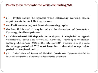 Points to be remembered while estimating WCPoints to be remembered while estimating WC
 (1) Profits should be ignored while calculating working capital(1) Profits should be ignored while calculating working capital
requirements for the following reasons.requirements for the following reasons.
 (a) Profits may or may not be used as working capital(a) Profits may or may not be used as working capital
 (b) Even if it is used, it may be reduced by the amount of Income tax,(b) Even if it is used, it may be reduced by the amount of Income tax,
Drawings, Dividend paid etc.Drawings, Dividend paid etc.
 (2) Calculation of WIP depends on the degree of completion as regards(2) Calculation of WIP depends on the degree of completion as regards
to materials, labour and overheads. However, if nothing is mentionedto materials, labour and overheads. However, if nothing is mentioned
in the problem, take 100% of the value as WIP. Because in such a case,in the problem, take 100% of the value as WIP. Because in such a case,
the average period of WIP must have been calculated as equivalentthe average period of WIP must have been calculated as equivalent
period of completed units.period of completed units.
 (3) Calculation of Stocks of Finished Goods and Debtors should be(3) Calculation of Stocks of Finished Goods and Debtors should be
made at cost unless otherwise asked in the question.made at cost unless otherwise asked in the question.
 