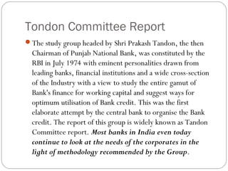 Tondon Committee Report
The study group headed by Shri Prakash Tandon, the then
Chairman of Punjab National Bank, was constituted by the
RBI in July 1974 with eminent personalities drawn from
leading banks, financial institutions and a wide cross-section
of the Industry with a view to study the entire gamut of
Bank's finance for working capital and suggest ways for
optimum utilisation of Bank credit. This was the first
elaborate attempt by the central bank to organise the Bank
credit. The report of this group is widely known as Tandon
Committee report. Most banks in India even today
continue to look at the needs of the corporates in the
light of methodology recommended by the Group.
 
