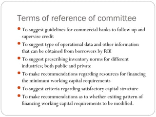 Terms of reference of committee
To suggest guidelines for commercial banks to follow up and
supervise credit
To suggest type of operational data and other information
that can be obtained from borrowers by RBI
To suggest prescribing inventory norms for different
industries; both public and private
To make recommendations regarding resources for financing
the minimum working capital requirements
To suggest criteria regarding satisfactory capital structure
To make recommendations as to whether exiting pattern of
financing working capital requirements to be modified.
 