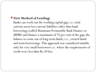 First Method of Lending:
Banks can work out the working capital gap, i.e. total
current assets less current liabilities other than bank
borrowings (called Maximum Permissible Bank Finance or
MPBF) and finance a maximum of 75 per cent of the gap; the
balance to come out of long-term funds, i.e., owned funds
and term borrowings. This approach was considered suitable
only for very small borrowers i.e. where the requirements of
credit were less than Rs.10 lacs
 