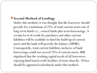Second Method of Lending:
Under this method, it was thought that the borrower should
provide for a minimum of 25% of total current assets out of
long-term funds i.e., owned funds plus term borrowings. A
certain level of credit for purchases and other current
liabilities will be available to fund the build up of current
assets and the bank will provide the balance (MPBF).
Consequently, total current liabilities inclusive of bank
borrowings could not exceed 75% of current assets. RBI
stipulated that the working capital needs of all borrowers
enjoying fund based credit facilities of more than Rs. 10 lacs
should be appraised (calculated) under this method.
 