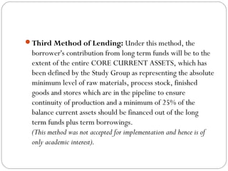 Third Method of Lending: Under this method, the
borrower's contribution from long term funds will be to the
extent of the entire CORE CURRENT ASSETS, which has
been defined by the Study Group as representing the absolute
minimum level of raw materials, process stock, finished
goods and stores which are in the pipeline to ensure
continuity of production and a minimum of 25% of the
balance current assets should be financed out of the long
term funds plus term borrowings.
(This method was not accepted for implementation and hence is of
only academic interest).
 