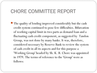 CHORE COMMITTEE REPORT
The quality of lending improved considerably but the cash
credit system continued to pose few difficulties. Bifurcation
of working capital limit in two parts as demand loan and a
fluctuating cash credit component, as suggested by Tandon
Group, was not done by many banks. It was, therefore,
considered necessary by Reserve Bank to review the system
of cash credit in all its aspects and for this purpose a
'Working Group' headed by Sh. K. B. Chore was appointed
in 1979. The terms of reference to the 'Group' were as
follows:
 
