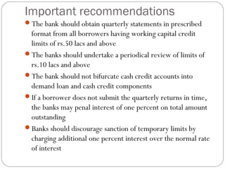 Important recommendations
The bank should obtain quarterly statements in prescribed
format from all borrowers having working capital credit
limits of rs.50 lacs and above
The banks should undertake a periodical review of limits of
rs.10 lacs and above
The bank should not bifurcate cash credit accounts into
demand loan and cash credit components
If a borrower does not submit the quarterly returns in time,
the banks may penal interest of one percent on total amount
outstanding
Banks should discourage sanction of temporary limits by
charging additional one percent interest over the normal rate
of interest
 