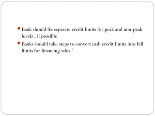 Bank should fix separate credit limits for peak and non-peak
levels ; if possible
Banks should take steps to convert cash credit limits into bill
limits for financing sales.`
 