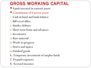 GROSS WORKING CAPITAL
Funds invested in current assets
Constituents of Current assets
1. Cash in hand and bank balance
2. Bill receivables
3. Sundry debtors
4. Short term loans and advances
5. Inventories
a) Raw material
b) Work-in-progress
c) Stores and spares
d) Finished goods
6. Temporary investment of surplus funds
7. Prepaid expenses
8. Accrued incomes
 