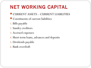 NET WORKING CAPITAL
CURRENT ASSETS – CURRENT LIABILITIES
Constituents of current liabilities
1. Bills payable
2. Sundry creditors
3. Accrued expenses
4. Short term loans, advances and deposits
5. Dividends payable
6. Bank overdraft
 