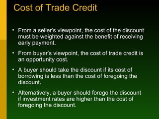 Cost of Trade Credit From a seller’s viewpoint, the cost of the discount must be weighted against the benefit of receiving early payment. From buyer’s viewpoint, the cost of trade credit is an opportunity cost. A buyer should take the discount if its cost of borrowing is less than the cost of foregoing the discount. Alternatively, a buyer should forego the discount if investment rates are higher than the cost of foregoing the discount. 