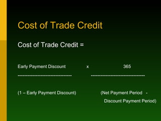 Cost of Trade Credit Cost of Trade Credit = Early Payment Discount  x  365 ---------------------------------  --------------------------------- (1 – Early Payment Discount)  (Net Payment Period  - Discount Payment Period) 