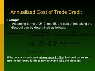 Annualized Cost of Trade Credit  Example   Assuming terms of 2/10, net 45, the cost of not taking the discount can be determined as follows: If the company can borrow  at less than 21.28% , it should do so and use the borrowed funds to pay early and take the discount.  