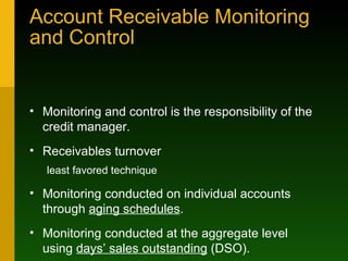 Account Receivable Monitoring and Control Monitoring and control is the responsibility of the credit manager. Receivables turnover least favored technique Monitoring conducted on individual accounts through  aging schedules . Monitoring conducted at the aggregate level using  days’ sales outstanding  (DSO). 