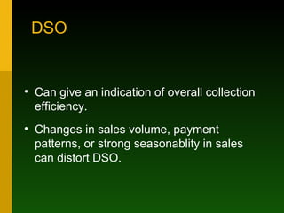 DSO Can give an indication of overall collection efficiency. Changes in sales volume, payment patterns, or strong seasonablity in sales can distort DSO. 