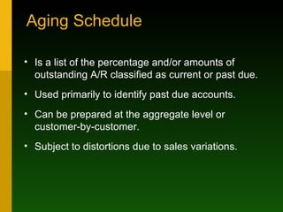 Aging Schedule Is a list of the percentage and/or amounts of outstanding A/R classified as current or past due. Used primarily to identify past due accounts. Can be prepared at the aggregate level or customer-by-customer. Subject to distortions due to sales variations. 
