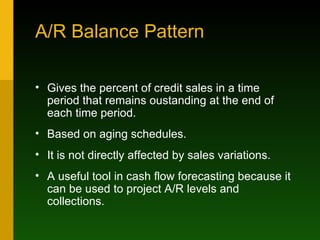 A/R Balance Pattern Gives the percent of credit sales in a time period that remains oustanding at the end of each time period. Based on aging schedules. It is not directly affected by sales variations. A useful tool in cash flow forecasting because it can be used to project A/R levels and collections. 