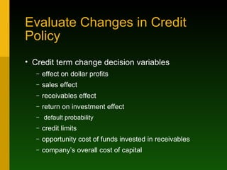 Evaluate Changes in Credit Policy Credit term change decision variables effect on dollar profits sales effect receivables effect return on investment effect default probability credit limits opportunity cost of funds invested in receivables company’s overall cost of capital 