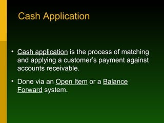 Cash Application Cash application  is the process of matching and applying a customer’s payment against accounts receivable. Done via an  Open Item  or a  Balance Forward  system. 