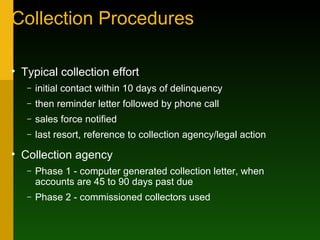 Collection Procedures Typical collection effort initial contact within 10 days of delinquency then reminder letter followed by phone call sales force notified last resort, reference to collection agency/legal action Collection agency Phase 1 - computer generated collection letter, when accounts are 45 to 90 days past due Phase 2 - commissioned collectors used 