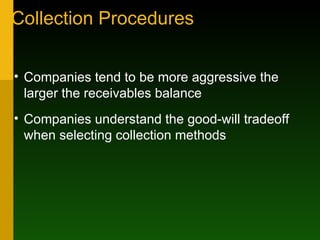 Collection Procedures Companies tend to be more aggressive the larger the receivables balance Companies understand the good-will tradeoff when selecting collection methods 