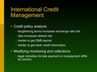 International Credit Management Credit policy analysis lengthening terms increases exchange rate risk also increases default risk harder to get D&B reports harder to get bank credit information Modifying monitoring and collections legal remedies for late payment or nonpayment differ by country 