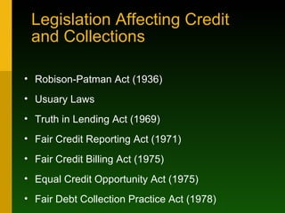 Legislation Affecting Credit  and Collections Robison-Patman Act (1936) Usuary Laws Truth in Lending Act (1969) Fair Credit Reporting Act (1971) Fair Credit Billing Act (1975) Equal Credit Opportunity Act (1975) Fair Debt Collection Practice Act (1978) 