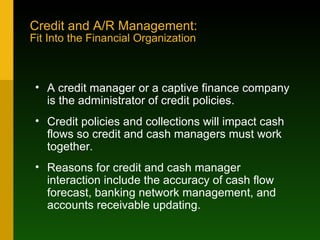 Credit and A/R Management: Fit Into the Financial Organization A credit manager or a captive finance company is the administrator of credit policies. Credit policies and collections will impact cash flows so credit and cash managers must work together. Reasons for credit and cash manager interaction include the accuracy of cash flow forecast, banking network management, and accounts receivable updating. 