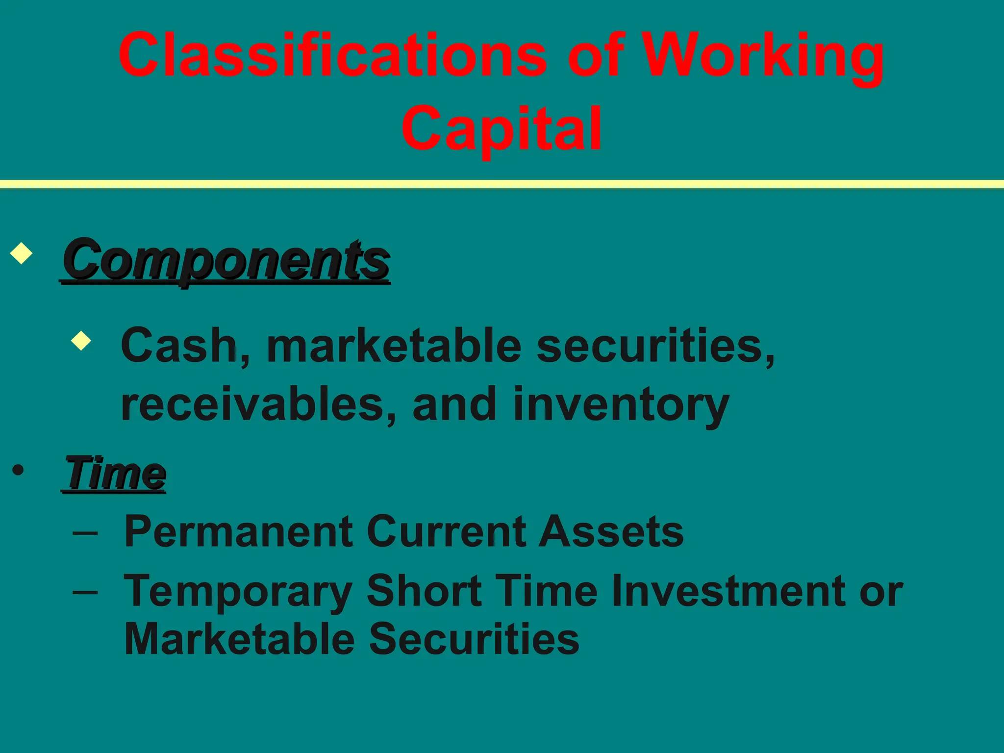 Classifications of Working
Capital
• Time
Time
– Permanent Current Assets
– Temporary Short Time Investment or
Marketable Securities
 Components
Components
 Cash, marketable securities,
receivables, and inventory
 