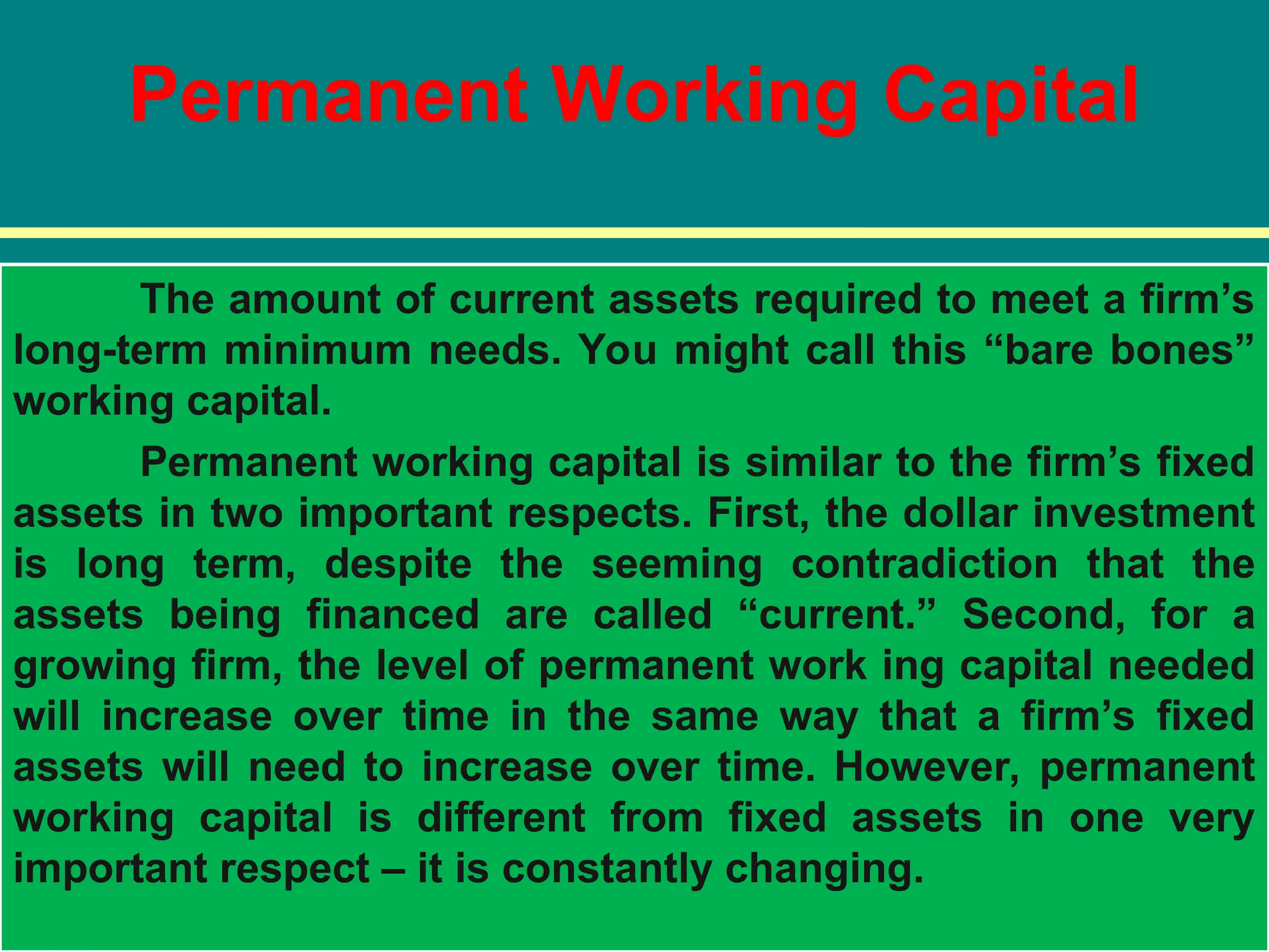 Permanent Working Capital
The amount of current assets required to meet a firm’s
long-term minimum needs. You might call this “bare bones”
working capital.
Permanent working capital is similar to the firm’s fixed
assets in two important respects. First, the dollar investment
is long term, despite the seeming contradiction that the
assets being financed are called “current.” Second, for a
growing firm, the level of permanent work ing capital needed
will increase over time in the same way that a firm’s fixed
assets will need to increase over time. However, permanent
working capital is different from fixed assets in one very
important respect – it is constantly changing.
 