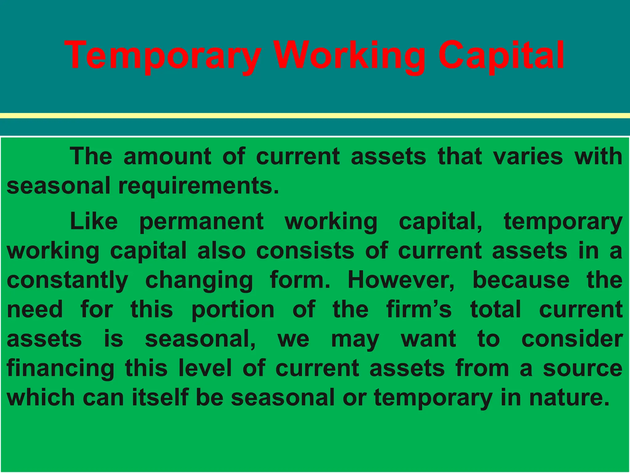 Temporary Working Capital
The amount of current assets that varies with
seasonal requirements.
Like permanent working capital, temporary
working capital also consists of current assets in a
constantly changing form. However, because the
need for this portion of the firm’s total current
assets is seasonal, we may want to consider
financing this level of current assets from a source
which can itself be seasonal or temporary in nature.
 