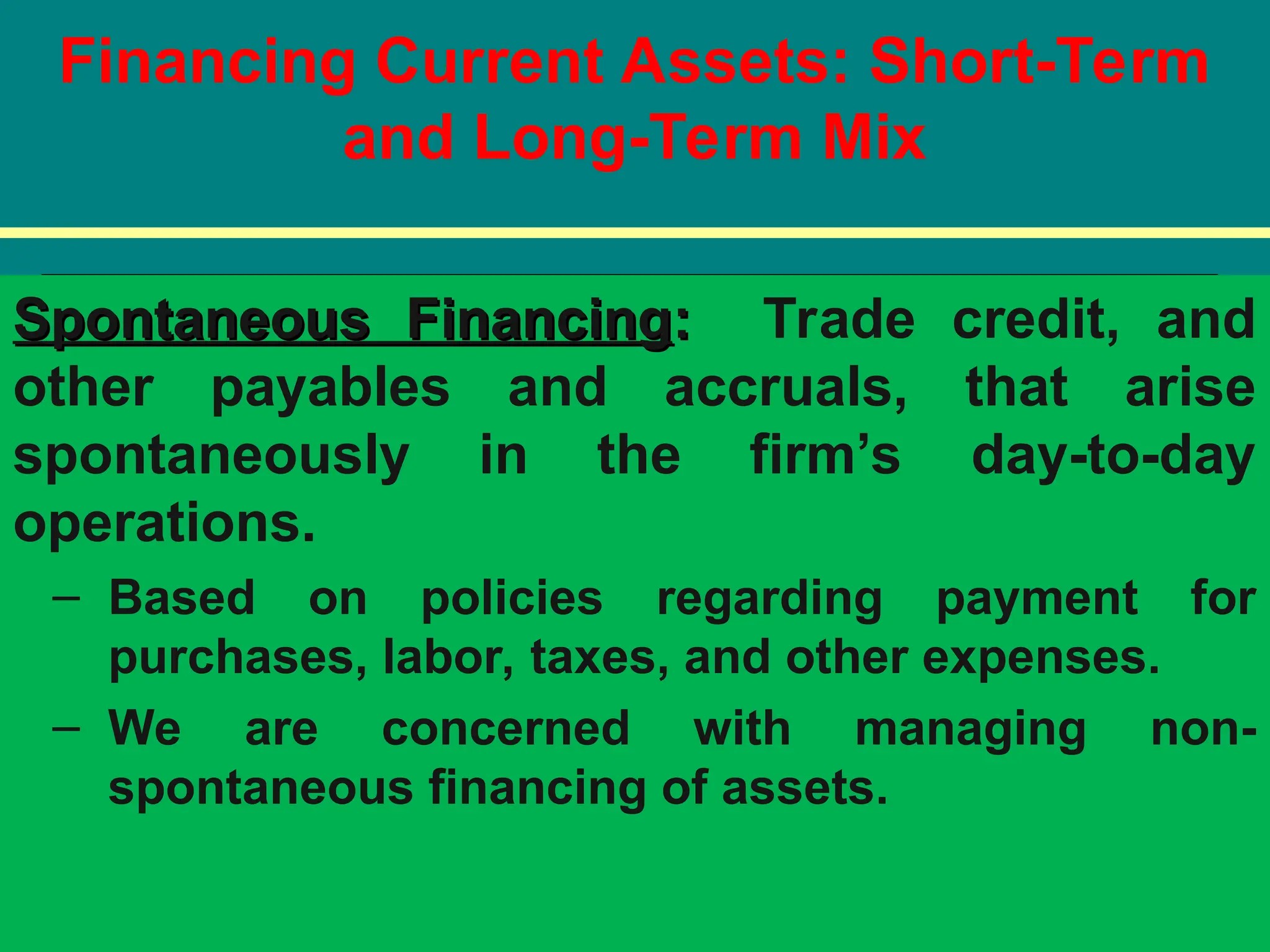 Financing Current Assets: Short-Term
and Long-Term Mix
Spontaneous Financing
Spontaneous Financing:
: Trade credit, and
other payables and accruals, that arise
spontaneously in the firm’s day-to-day
operations.
– Based on policies regarding payment for
purchases, labor, taxes, and other expenses.
– We are concerned with managing non-
spontaneous financing of assets.
 