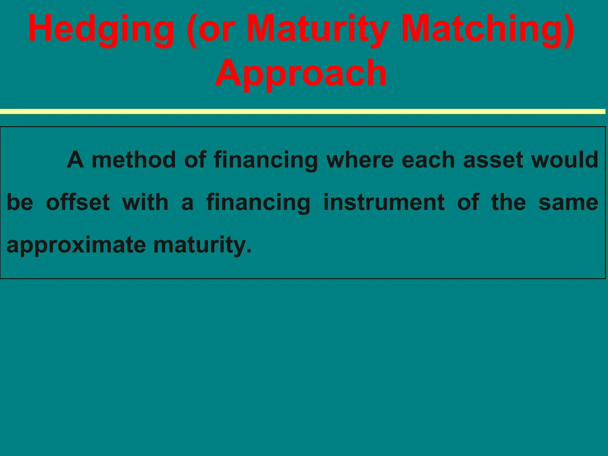 Hedging (or Maturity Matching)
Approach
A method of financing where each asset would
be offset with a financing instrument of the same
approximate maturity.
 