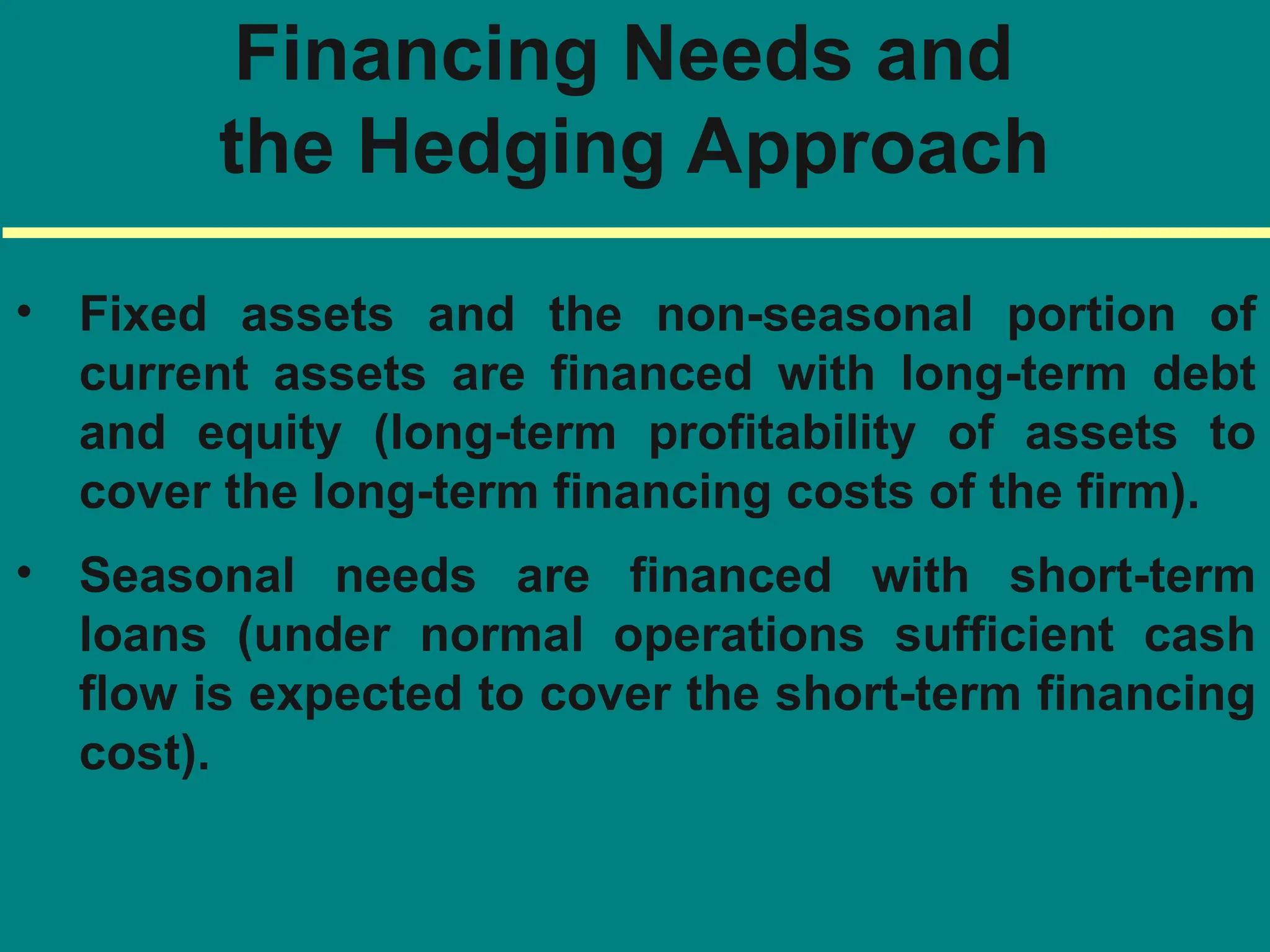 Financing Needs and
the Hedging Approach
• Fixed assets and the non-seasonal portion of
current assets are financed with long-term debt
and equity (long-term profitability of assets to
cover the long-term financing costs of the firm).
• Seasonal needs are financed with short-term
loans (under normal operations sufficient cash
flow is expected to cover the short-term financing
cost).
 