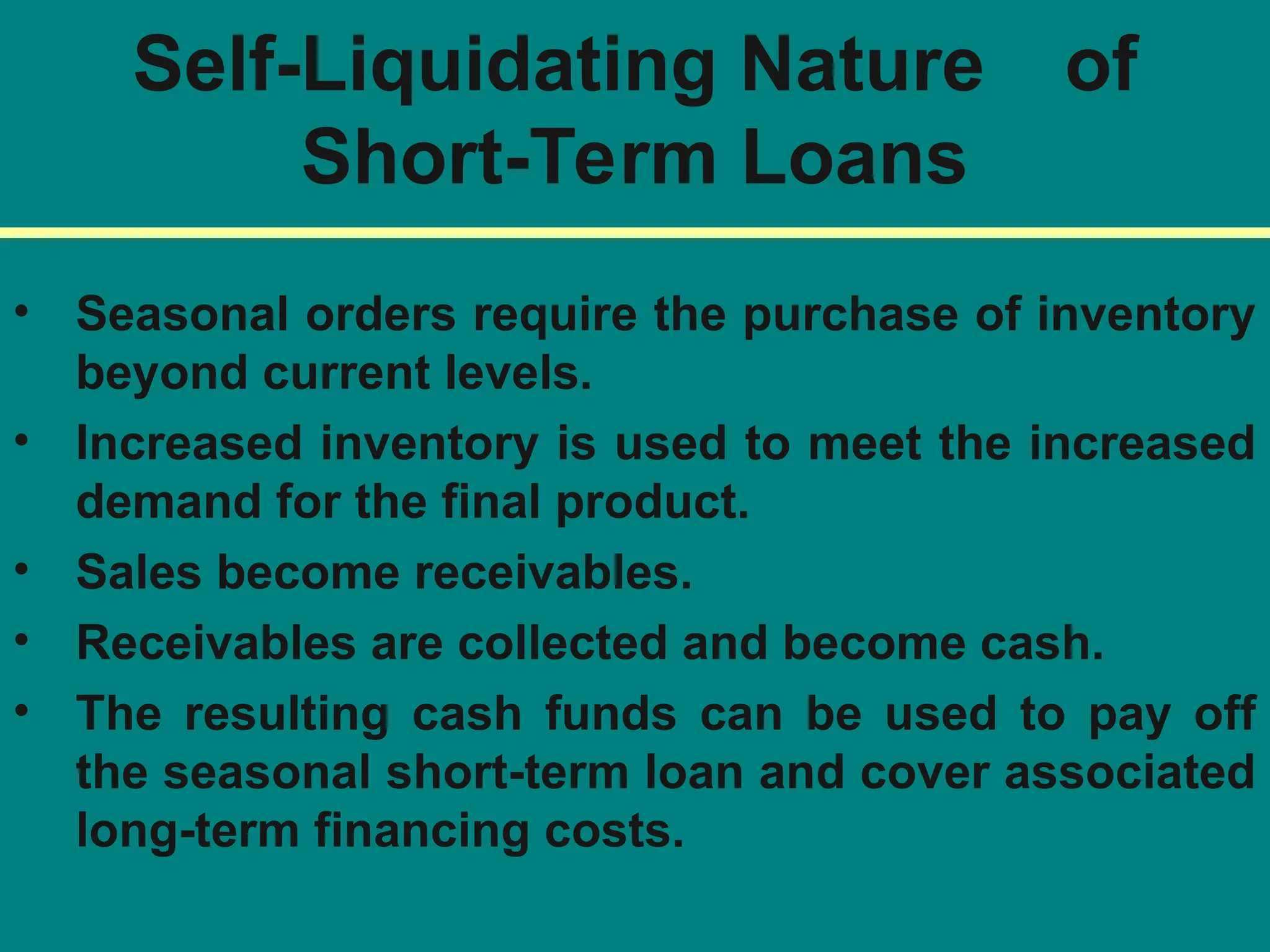 Self-Liquidating Nature of
Short-Term Loans
• Seasonal orders require the purchase of inventory
beyond current levels.
• Increased inventory is used to meet the increased
demand for the final product.
• Sales become receivables.
• Receivables are collected and become cash.
• The resulting cash funds can be used to pay off
the seasonal short-term loan and cover associated
long-term financing costs.
 