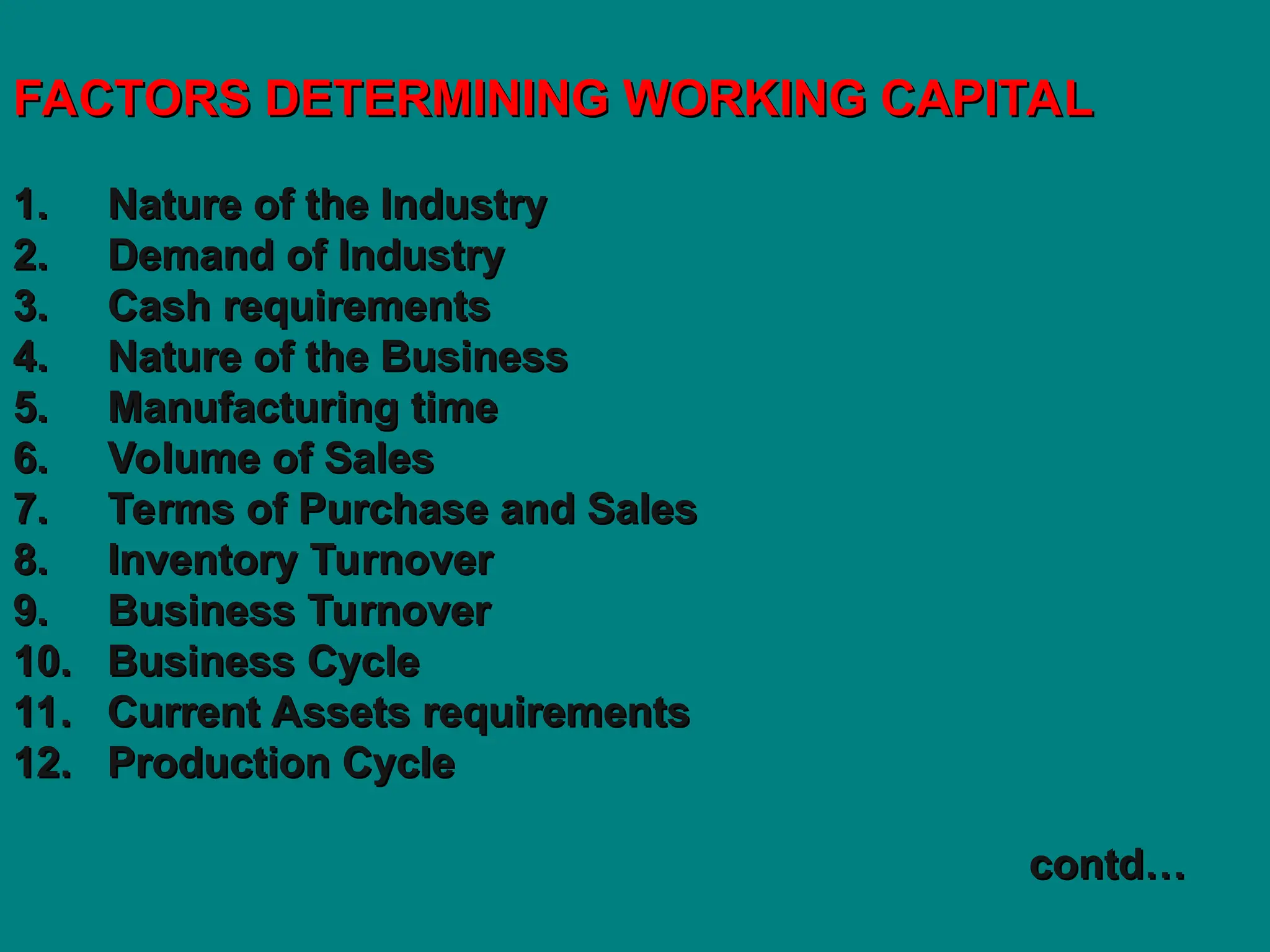 FACTORS DETERMINING WORKING CAPITAL
FACTORS DETERMINING WORKING CAPITAL
1. Nature of the Industry
1. Nature of the Industry
2. Demand of Industry
2. Demand of Industry
3. Cash requirements
3. Cash requirements
4. Nature of the Business
4. Nature of the Business
5. Manufacturing time
5. Manufacturing time
6. Volume of Sales
6. Volume of Sales
7. Terms of Purchase and Sales
7. Terms of Purchase and Sales
8. Inventory Turnover
8. Inventory Turnover
9. Business Turnover
9. Business Turnover
10. Business Cycle
10. Business Cycle
11. Current Assets requirements
11. Current Assets requirements
12. Production Cycle
12. Production Cycle
contd…
contd…
 