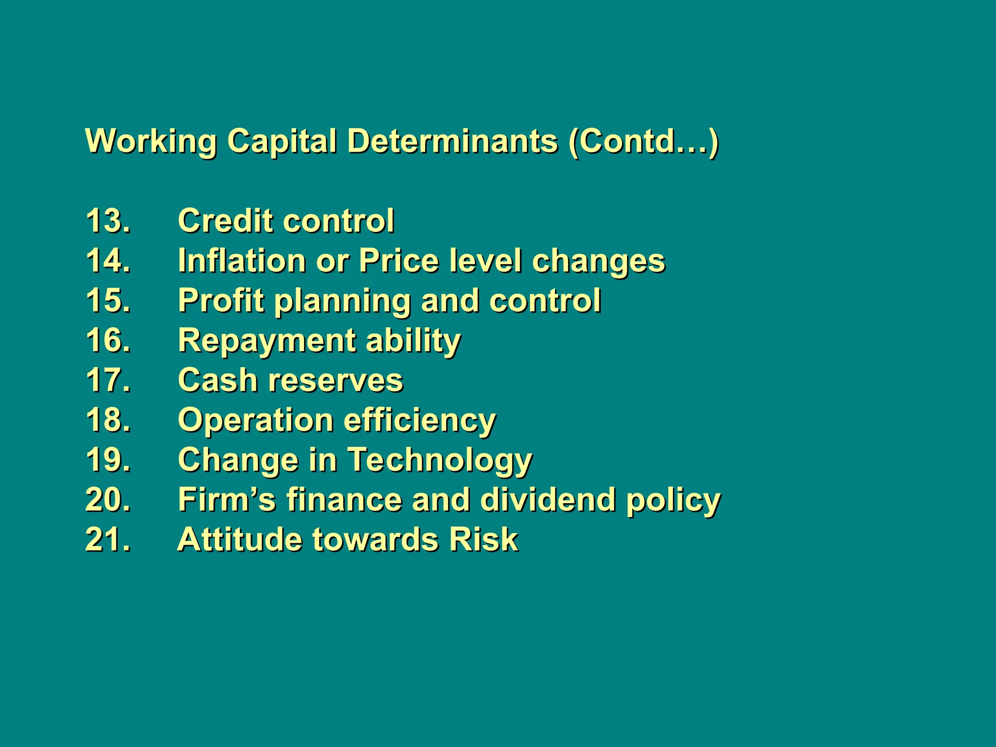 Working Capital Determinants (Contd…)
Working Capital Determinants (Contd…)
13. Credit control
13. Credit control
14. Inflation or Price level changes
14. Inflation or Price level changes
15. Profit planning and control
15. Profit planning and control
16. Repayment ability
16. Repayment ability
17. Cash reserves
17. Cash reserves
18. Operation efficiency
18. Operation efficiency
19. Change in Technology
19. Change in Technology
20. Firm’s finance and dividend policy
20. Firm’s finance and dividend policy
21. Attitude towards Risk
21. Attitude towards Risk
 