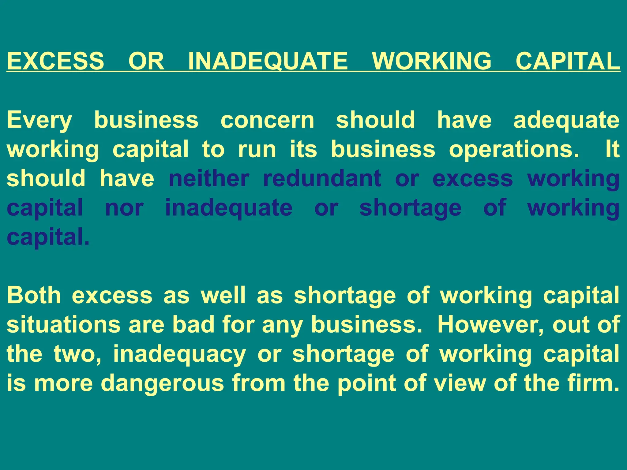 EXCESS OR INADEQUATE WORKING CAPITAL
Every business concern should have adequate
working capital to run its business operations. It
should have neither redundant or excess working
capital nor inadequate or shortage of working
capital.
Both excess as well as shortage of working capital
situations are bad for any business. However, out of
the two, inadequacy or shortage of working capital
is more dangerous from the point of view of the firm.
 
