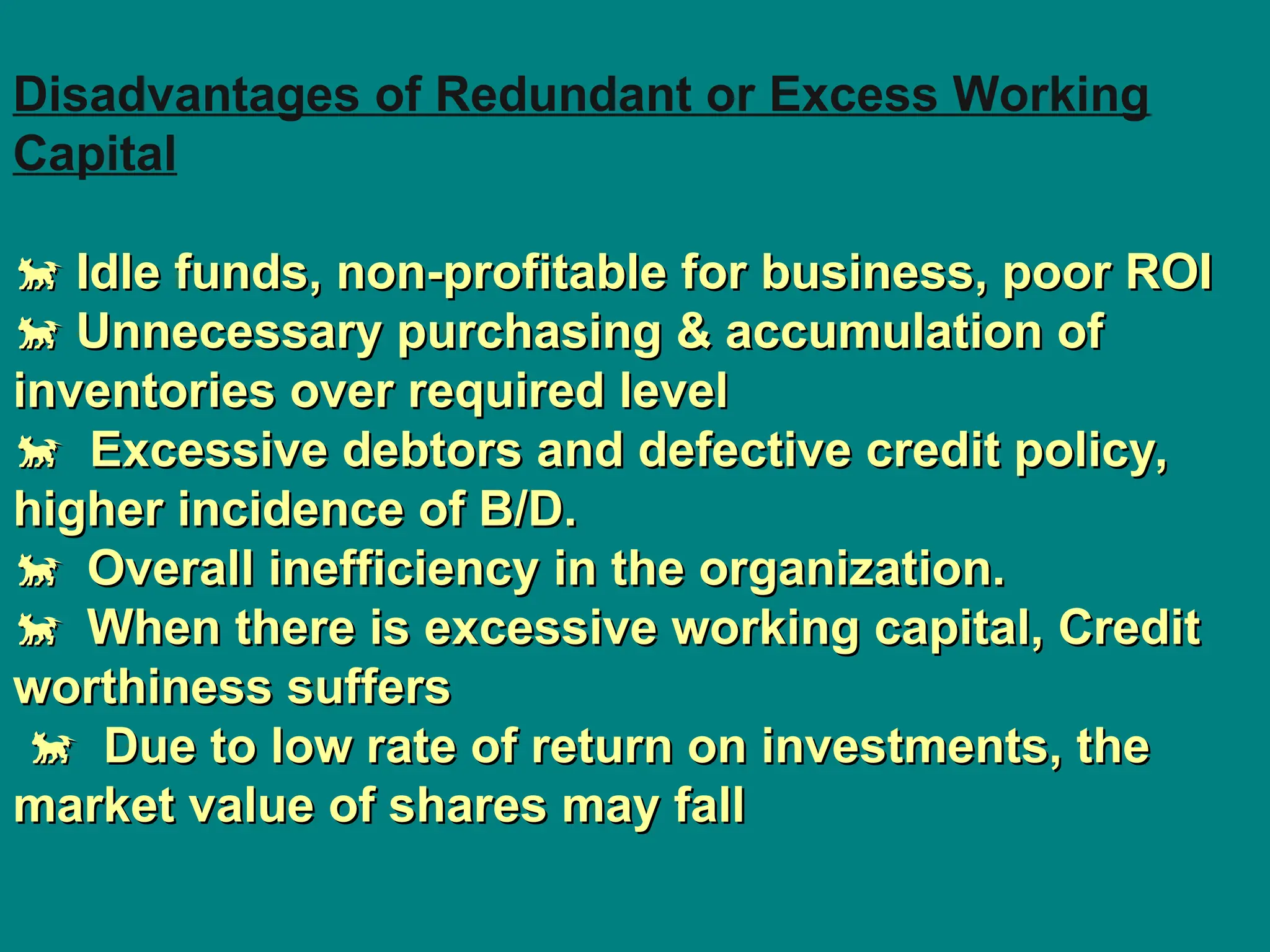 Disadvantages of Redundant or Excess Working
Capital

 Idle funds, non-profitable for business, poor ROI
Idle funds, non-profitable for business, poor ROI

 Unnecessary purchasing & accumulation of
Unnecessary purchasing & accumulation of
inventories over required level
inventories over required level

 Excessive debtors and defective credit policy,
Excessive debtors and defective credit policy,
higher incidence of B/D.
higher incidence of B/D.

Overall inefficiency in the organization.
Overall inefficiency in the organization.

When there is excessive working capital, Credit
When there is excessive working capital, Credit
worthiness suffers
worthiness suffers

 Due to low rate of return on investments, the
Due to low rate of return on investments, the
market value of shares may fall
market value of shares may fall
 