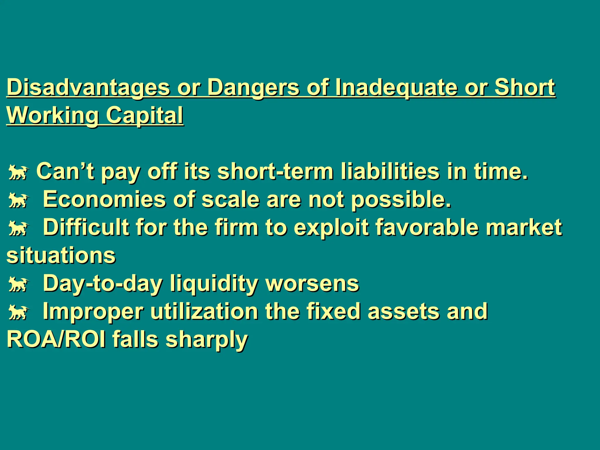 Disadvantages or Dangers of Inadequate or Short
Disadvantages or Dangers of Inadequate or Short
Working Capital
Working Capital

 Can’t pay off its short-term liabilities in time.
Can’t pay off its short-term liabilities in time.

 Economies of scale are not possible.
Economies of scale are not possible.

 Difficult for the firm to exploit favorable market
Difficult for the firm to exploit favorable market
situations
situations

 Day-to-day liquidity worsens
Day-to-day liquidity worsens

 Improper utilization the fixed assets and
Improper utilization the fixed assets and
ROA/ROI falls sharply
ROA/ROI falls sharply
 