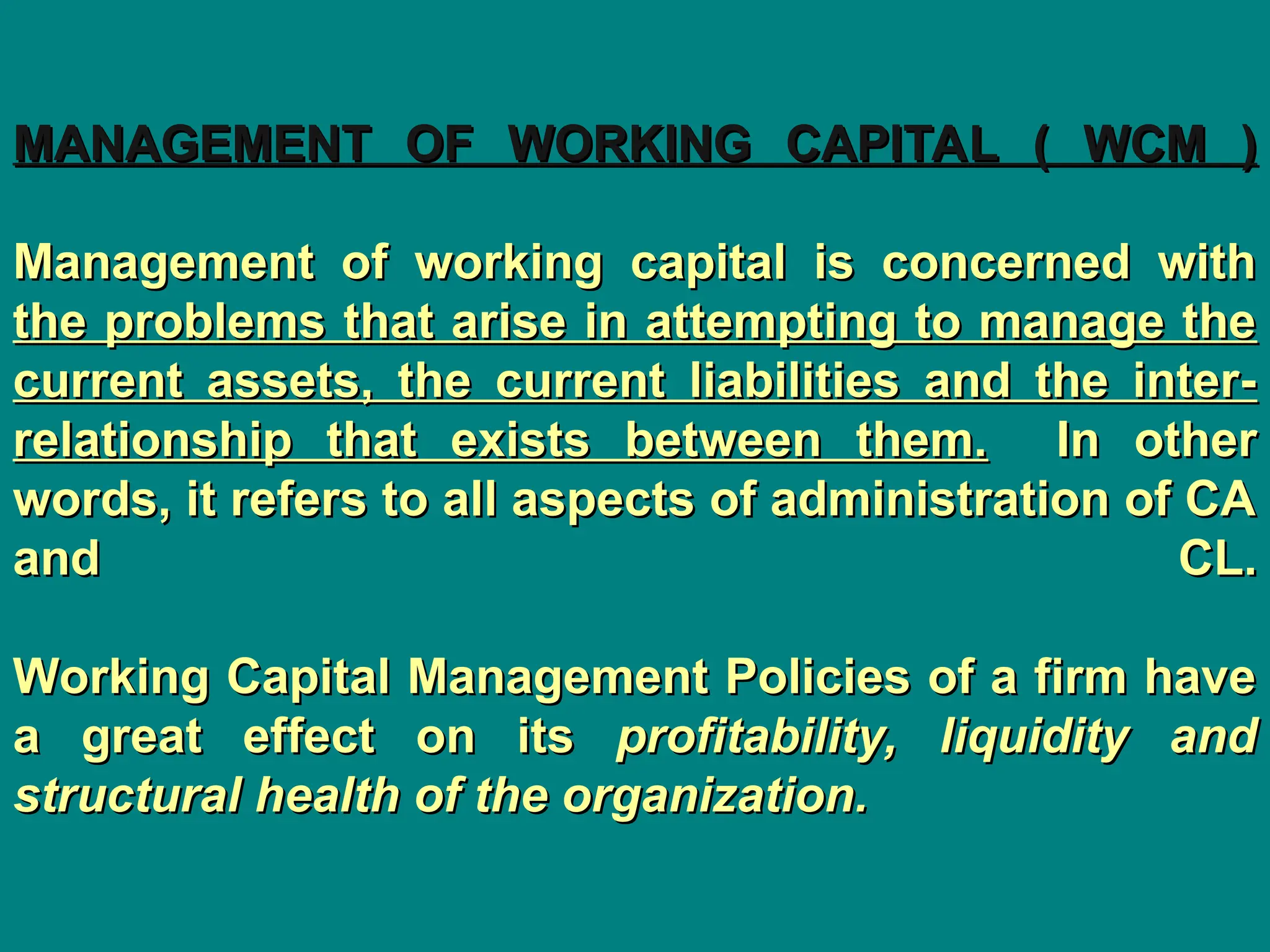 MANAGEMENT OF WORKING CAPITAL ( WCM )
MANAGEMENT OF WORKING CAPITAL ( WCM )
Management of working capital is concerned with
Management of working capital is concerned with
the problems that arise in attempting to manage the
the problems that arise in attempting to manage the
current assets, the current liabilities and the inter-
current assets, the current liabilities and the inter-
relationship that exists between them.
relationship that exists between them. In other
In other
words, it refers to all aspects of administration of CA
words, it refers to all aspects of administration of CA
and CL.
and CL.
Working Capital Management Policies of a firm have
Working Capital Management Policies of a firm have
a great effect on its
a great effect on its profitability, liquidity and
profitability, liquidity and
structural health of the organization.
structural health of the organization.
 