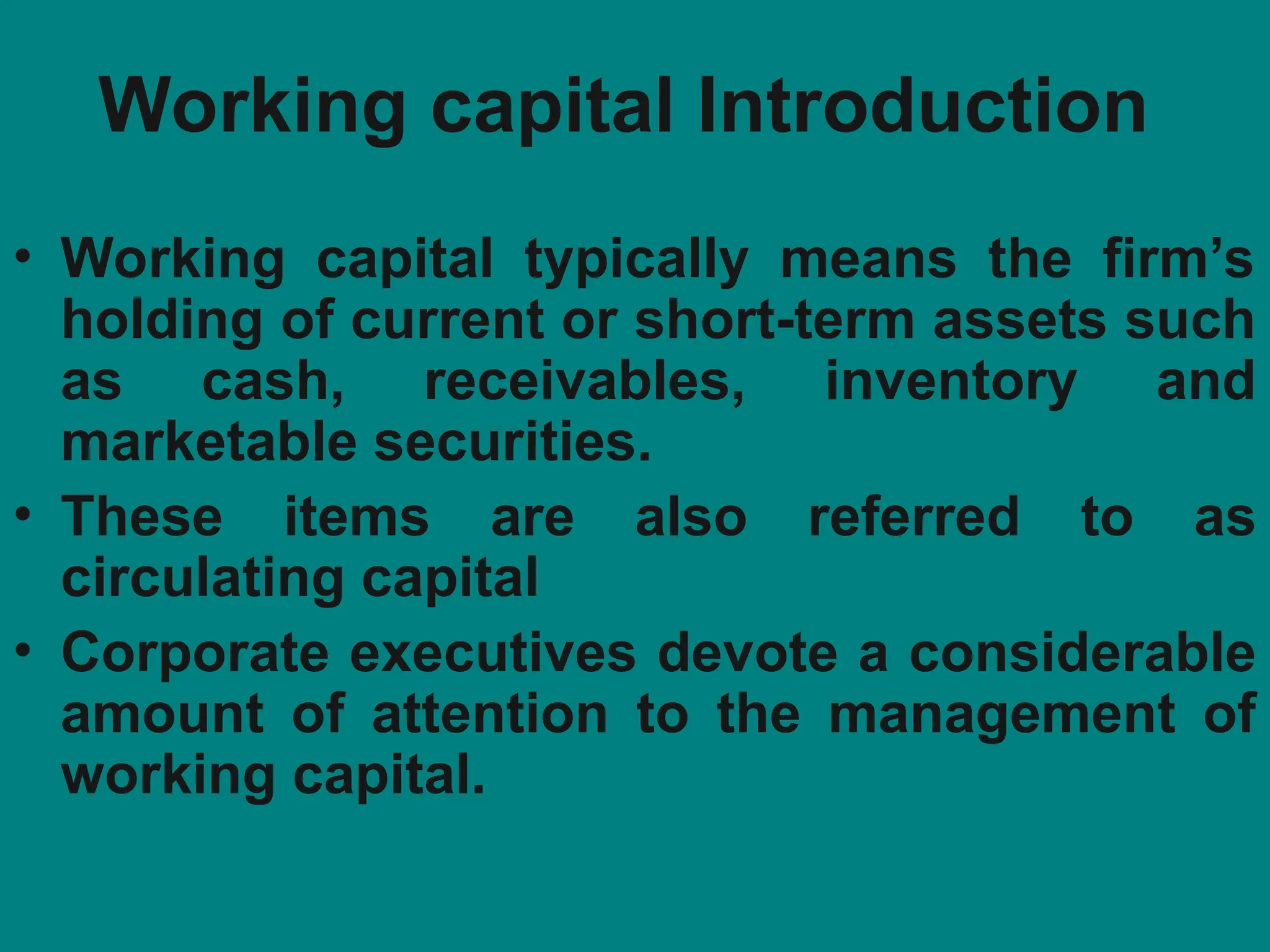Working capital Introduction
• Working capital typically means the firm’s
holding of current or short-term assets such
as cash, receivables, inventory and
marketable securities.
• These items are also referred to as
circulating capital
• Corporate executives devote a considerable
amount of attention to the management of
working capital.
 