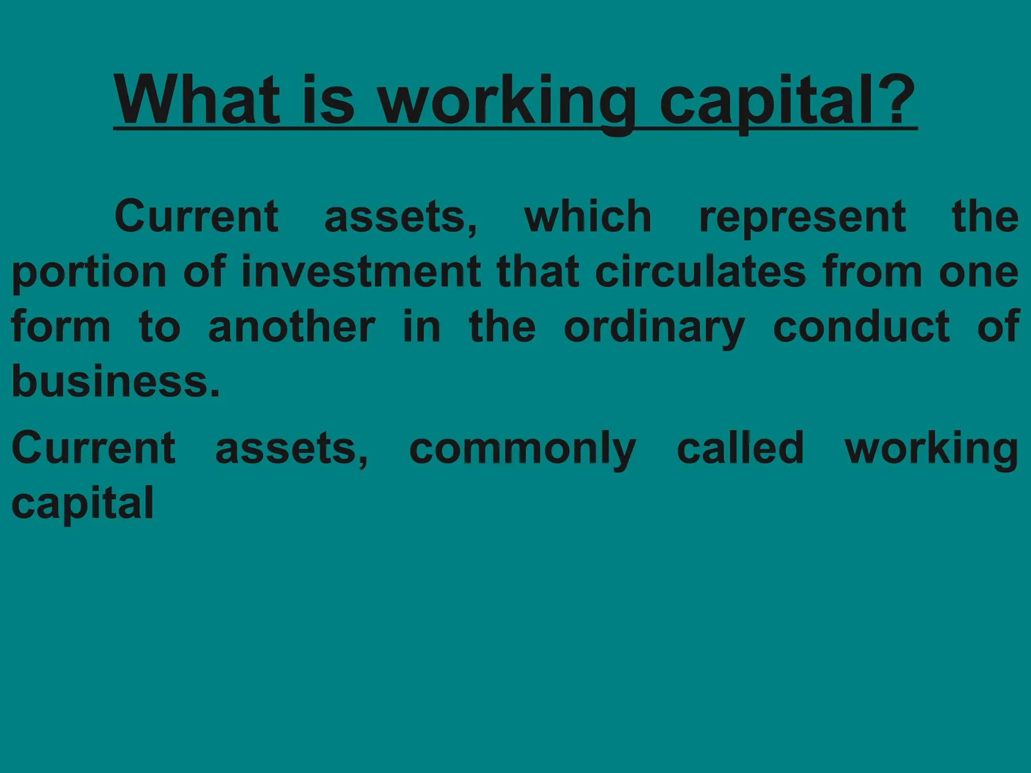 What is working capital?
Current assets, which represent the
portion of investment that circulates from one
form to another in the ordinary conduct of
business.
Current assets, commonly called working
capital
 