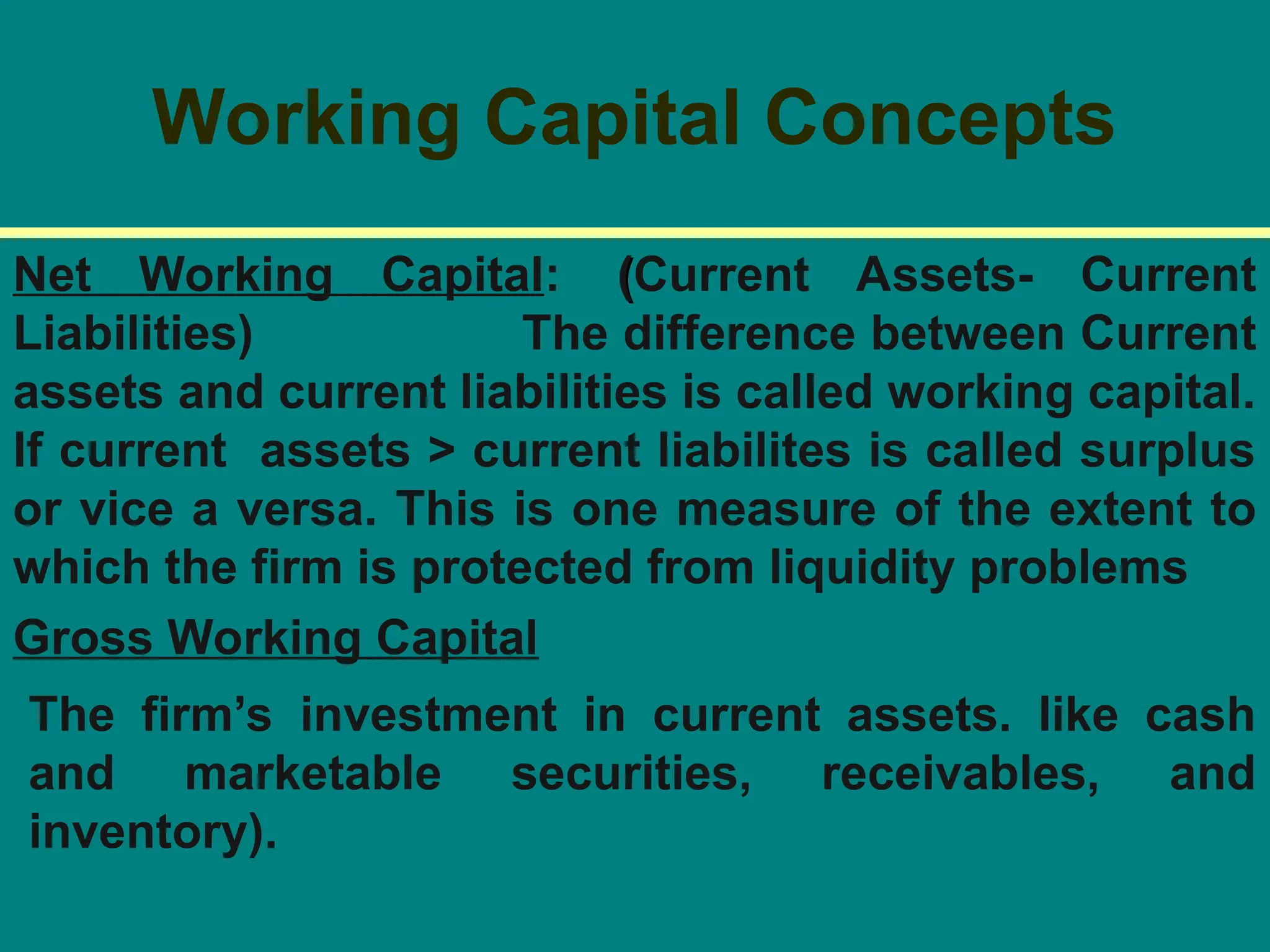 Working Capital Concepts
Net Working Capital: (
(Current Assets- Current
Liabilities) The difference between Current
assets and current liabilities is called working capital.
If current assets > current liabilites is called surplus
or vice a versa. This is one measure of the extent to
which the firm is protected from liquidity problems
Gross Working Capital
The firm’s investment in current assets. like cash
and marketable securities, receivables, and
inventory).
 