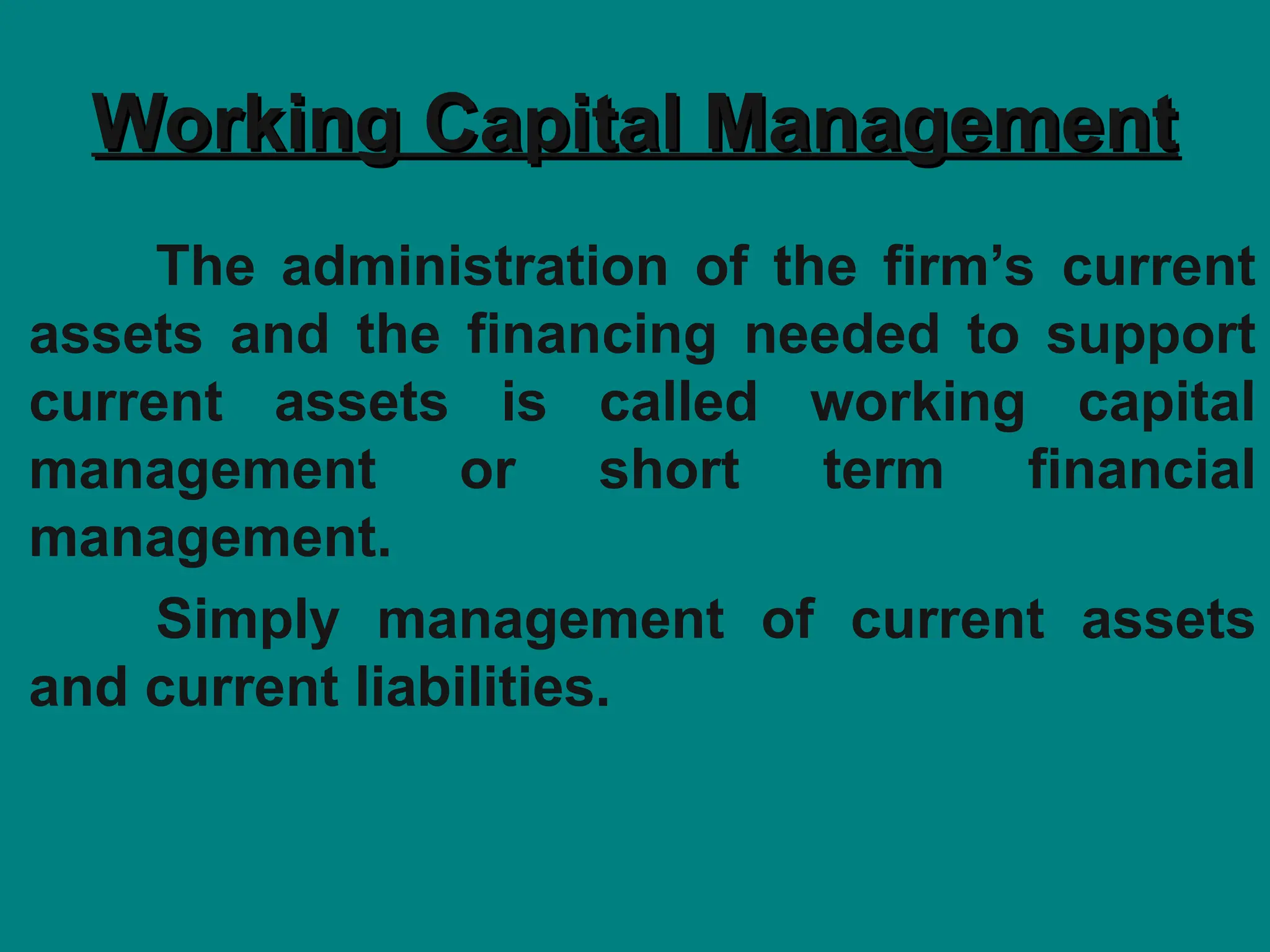 Working Capital Management
Working Capital Management
The administration of the firm’s current
assets and the financing needed to support
current assets is called working capital
management or short term financial
management.
Simply management of current assets
and current liabilities.
 