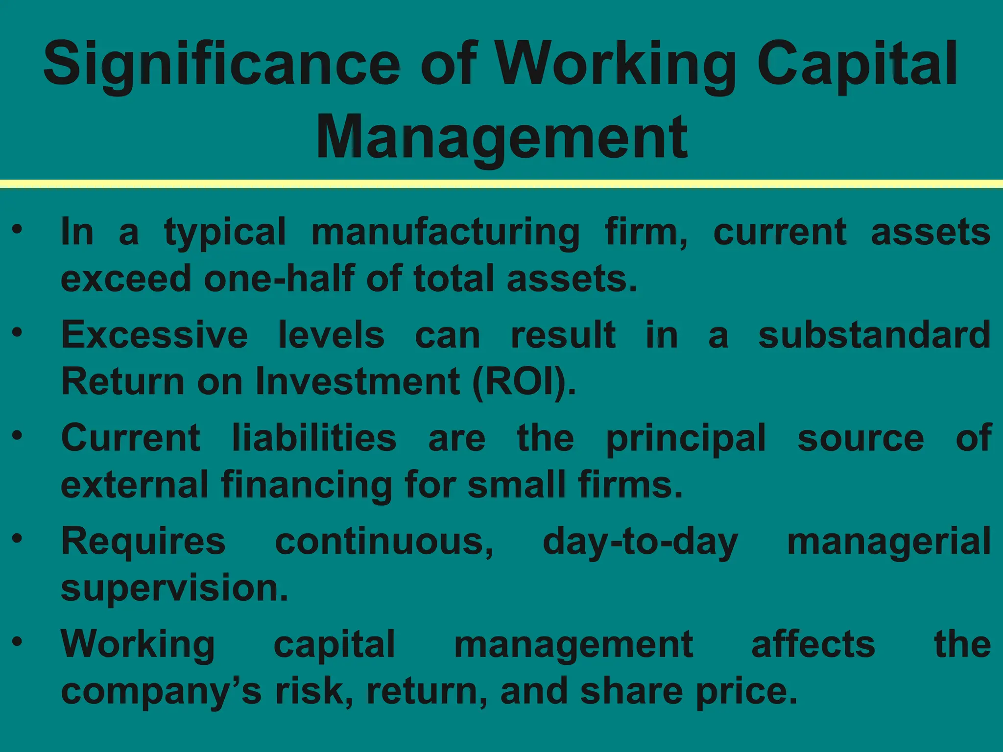 Significance of Working Capital
Management
• In a typical manufacturing firm, current assets
exceed one-half of total assets.
• Excessive levels can result in a substandard
Return on Investment (ROI).
• Current liabilities are the principal source of
external financing for small firms.
• Requires continuous, day-to-day managerial
supervision.
• Working capital management affects the
company’s risk, return, and share price.
 