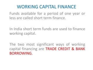 WORKING CAPITAL FINANCE
Funds available for a period of one year or
less are called short term finance.
In India short term funds are used to finance
working capital.
The two most significant ways of working
capital financing are TRADE CREDIT & BANK
BORROWING.
 